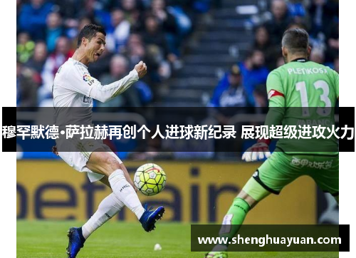 穆罕默德·萨拉赫再创个人进球新纪录 展现超级进攻火力